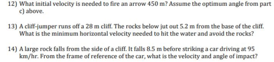 12) What initial velocity is needed to fire an arrow 450 m? Assume the optimum angle from part c) above. 13) A cliff-jumper runs off a 28 m cliff. The rocks below jut out 5.2 m from the base of the cliff. What is the minimum horizontal velocity needed to hit the water and avoid the rocks? 14) A large rock falls from the side of a cliff. It falls 8.5 m before striking a car driving at 95 km/hr. From the frame of reference of the car, what is the velocity and angle of impact?