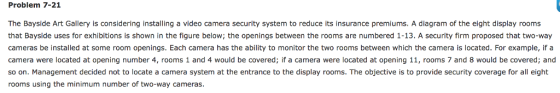 Problem 7-21 The Bayside Art Gallery is considering installing a video camera security system to reduce its insurance premiums. A diagram of the eight display rooms that Bayside uses for exhibitions is shown in the figure below, the openings between the rooms are numbered 1-13. A security firm proposed that two-way cameras be installed at some room openings. Each camera has the ability to monitor the two rooms between which the camera is located. For example, if a rooms 1 covered; if a camera were located at opening 11, rooms 7 and 8 would be covered; and camera were located at opening number 4, and 4 would be so on. Management decided not to locate a camera system at the entrance to the display rooms. The objective is to provide security coverage for a eight rooms using the minimum number of two-way cameras.