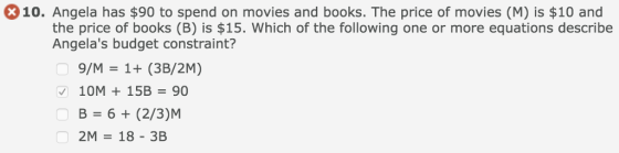 10. Angela has $90 to spend on movies and books. The price of movies (M) is $10 and the price of books (B) is $15. Which of the following one or more equations describe Angelas budget constraint? 9/M 1+ (3B/2M) 10M 15B90 В 6 + (2/3JM 2M- 18-3B