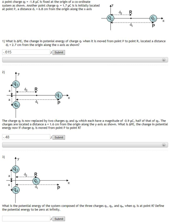 A point charge q2 =-1.8 pC is fixed at the origin of a co-ordinate system as shown. Another point charge q 1.7 HC is is initially located at point P, a distance d 6.8 cm from the origin along the x-axis 1) What is ΔPE, the change in potenial energy of charge q1 when it is moved from point P to point R, located a distance d2 2.7 cm from the origin along the x-axis as shown? 615 Submit 2) d2 R The charge q2 is now replaced by two charges q and q which each have a magnitude of-0.9 uC, half of that of q2. The charges are located a distance a = 1.6 cm from the origin along the y-axis as shown. What is ΔPE, the change in potential energy now if charge q, is moved from point P to point R? 48 Submit 3) d2 R 94 What is the potential energy of the system composed of the three charges q1, q, and q, when q, is at point R? Define the potential energy to be zero at infinity Submit
