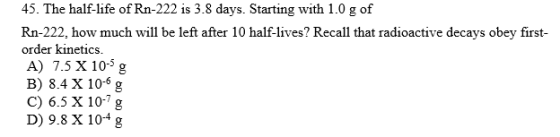 45. The half-life of Rn-222 is 3.8 days. Starting with 1.0 g of Rn-222. how much will be left after 10 half-lives? Recall tha