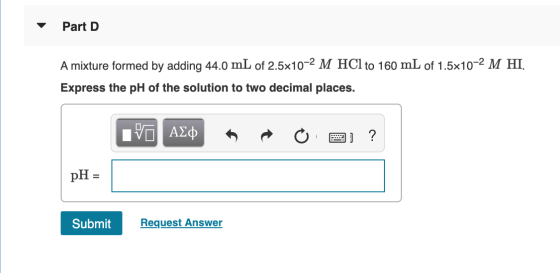 Part D A mixture formed by adding 44.0 mL of 2.5x10-2 M HCl to 160 mL of 1.5x10-2 M HI. Express the pH of the solution to two