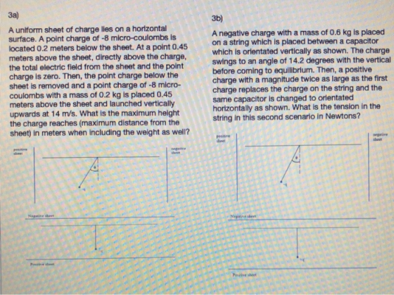 3a) 3b) A uniform sheet of charge lies on a horizontal surface. A point charge of -8 micro-coulombs is located 0.2 meters below the sheet. At a point 0.45 meters above the sheet, directly above the charge, the total electric field from the sheet and the point charge is zero. Then, the point charge below the sheet is removed and a point charge of -8 micro- coulombs with a mass of 0.2 kg is placed 0.45 meters above the sheet and launched vertically upwards at 14 m/s. What is the maximum height the charge reaches (maximum distance from the sheet) in meters when including the weight as well? A negative charge with a mass of 0.6 kg is placed on a string which is placed between a capacitor which is orientated vertically as shown. The charge swings to an angle of 14.2 degrees with the vertical before coming to equilibrium. Then, a positlve charge with a magnitude twice as large as the first charge replaces the charge on the string and the same capacitor is changed to orientated horizontally as shown. What is the tension in the string in this second scenario in Newtons? 2 pesative negative sheet nnesheet Ром.ive sheet