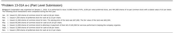Problem 13-01A a-c (Part Level Submission) Bridgeport Corporation was organized on January 1, 2020. It is authorized to issue 14,500 shares or 896, $100 par value preferred stock, and 464,000 shares or no-par common stock with a stated value or $3 per share. The following stock transactions were completed during the first year Jan. 10 Issued 81,500 shares of common stock for cash at $6 per share. Mar. 1 Issued 4,300 shares of preferred stock for cash at $110 per share Apr. 1 Issued 22,500 shares or common stock for land. The asking price or the land was $87,000. The fair value of the land was $83,500. May 1 Issued 85,000 shares or common stock for cash at $4.25 per share. Aug. Issued 12,000 shares or common stock to attorneys in payment or their bill or $40,500 for services performed in helping the company organize. Sept. 1 Issued 12,000 shares or common stock for cash at $6 per share. Nov. 1 Issued 2,500 shares of preferred stock for cash at $114 per share