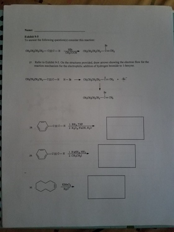 Name: Exhibit 9-5 To answer the following question(s) consider this reaction Br HBr 27. Refer to Exhibit 9-5. On the structures provided, draw arrows showing the electron flow for the reaction mechanism for the electrophilic addition of hydrogen bromide to 1-hexyne. Br CH CH CH CH2-C-CH2 1.BHL THF 2. H202. NOH, H20 c c-H 28. 29. 2. CH3CH2I 30. H3O