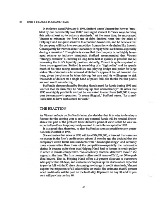 20 PARTI FINANCE FUNDAMENTALS In the letter, dated February 9,1996, Stafford wrote Vincent that he was trou- bled by our consistently low ROE and urged Vincent to seek ways to bring this ratio at least up to industry standards. At the same time, he encouraged Vincent to minimize the firms use of debt. Stafford notes that the sales of Helping Hand are quite sensitive to economic downturns, and he believes that the company will face intense competition from nationwide chains like Lowes. Consequently he worries aboutour ability to repay what we borrow, especially during a recession. Though he is aware that the company is not highly lever- aged relative to industry standards, Stafford recommended that Vincent strongly consider (1) retiring all long-term debt as quickly as possible and (2) increasing the firms liquidity position. Actually, Vincent is quite surprised at these two suggestions. Stafford is something of a high roller and he spends much of his time racing automobiles and playing bridge and poker for large stakes. Thus Vincent is a bit amused at Staffords apparent fear of financial dis- tress, given the chances he takes driving fast cars and his willingness to risk thousands of dollars on a single hand of poker. Still, she thinks that his points are well worth Stafford is also perplexed by Helping Hands need for funds during 1995 and worries that the firm may be chewing up cash unnecessarily. He notes that 1995 was highly profitable and yet he was asked to contribute $407,000 to sup- port the companys operation. It seems illogical, Stafford wrote, for a prof itable firm to have such a need for cash. THE REACTION As Vincent reflects on Staffords letter, she decides that it is wise to develop a forecast for the coming year to see if any external funds will be needed. She re- alizes that part of the problem from Staffords point of view is that he was un- expectedly-if not inappropriately-asked to contribute capital in 1995. It is a good idea, therefore, to alert Stafford as soon as possible to any poten- tial cash shortfall in 1996. She estimates that sales in 1996 will total $24,707,000, a forecast that assumes no change in the firms credit policy. About 15 months ago she decided that the companys credit terms and standards were downright stingy and certainly more conservative than those of the competition -especially the nationwide chains. It became quite clear that Helping Hand had to loosen its credit policy in order to remain competitive. An absolutely essential defensive move, she argued at the time. The firm presently offers credit terms of 2/10, net 30 to qual- ified buyers. That is, Helping Hand offers a 2-percent discount to customers who pay within 10 days, and customers who pass up the discount are expected to pay in full within 30 days. Assuming no change in credit standards, Vincent expects that 60 percent of all sales will be on credit. She estimates that 50 percent of all credit sales will be paid on the tenth day, 40 percent on day 30, and 10 per- cent will pay late on day 40. 48