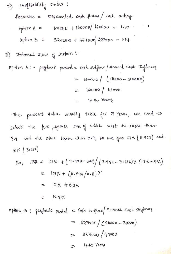 2) profitability Index: formulae = Discounted cash flows / cash outlay option A = 16712.4 + 160000/ 160000 = 1.10 ophon B = 3