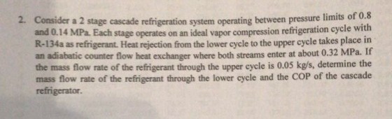 refrigeration system operating between pressure limits of 0.8 stage operates on an ideal vapor compression refrigeration cycle with 2. Consider a 2 stage cascade and 0.14 MPa. Each R-134a as refrigerant. Heat rejection from the lower cycle to the upper cycle takes place in an adiabatic counter flow heat exchanger where both streams enter at about 0.32 MPa. If the mass flow rate of the refrigerant through the upper cycle is 0.05 kg/s, determine the mass flow rate of the refrigerant through the lower cycle and the COP of the cascade refrigerator.