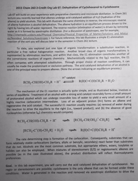 2015 Chem 263 2-Credit Org Lab 6T: Dehydration of Cyclohexanol to Cyclohexene Lab 6T w lecture you recently learned that alkenes undergo acid-catalyzed addition of H20 (hydration of the alkene) to yield alcohols. This lab with illustrate the same chemistry in reverse; the microscopic reverse of alkene hydration is alcohol dehydration. The alkene hydration is an equilibrium process driven to the right by having lots of water represent. The reverse reaction (elimination of water) is driven by removing ill build on your experience with preparative chemistry and microscale distillation. In Chem 261 ater as it is formed by azeotrophic distillation. (For a discussion of azeotropes, see for example http://chemwiki.ucdavis.edu/Physical Chemistry/Physical Properties of Matter/Solutions and Mixtur es/Nonideal Solutions/Azeotropes ). For future reference, this lab illustrates a simple E1 elimination reaction of the sort you will discuss later in the semester in Chem 261 lecture. To date, you explored just one type of organic transformation: a substitution reaction, in particular a free radical halogenation reaction. Another broad class of organic transformations is represented by elimination reactions, and within that class, the E1 elimination constitutes another of the cornerstone reactions of organic chemistry. Mechanistically related to the SN1 reaction, the E1 often competes with attempted substitution. Through proper choice of reaction conditions, it can usually be made the predominant or exclusive pathway. The acid catalyzed dehydration of an alcohol is one of the principal ways to prepare alkenes. (Note the arrows indicating an equilibrium process.) H+ catalyst R(H)C=C(H)CH-R + H2O > RCH-CH(OH)-CH2R + H+ The mechanism of the E1 reaction is actually quite simple, and as illustrated below, involves a series of equilibria. Treatment of an alcohol with a strong acid catalyst reversibly forms a small amount of protonated alcohol which can undergo reversible loss of water to yield a very small amount of a highly reactive carbocation intermediate. Loss of an adjacent proton (H+) forms an alkene and regenerates the acid catalyst. The successful E1 reaction usually requires: (a) removal of water during the reaction to drive the equilibria to the right (i.e., toward product); and (b) the absence of good nucleophiles (otherwise Sw1 chemistry would compete). The rate determining step is formation of the carbocation. Consequently, substrates that can form relatively stable carbocations (tertiary, allylic or benzylic, secondary) react faster than substrates that do not. Alcohols are the most common substrate, but appropriate ethers, esters, tosylates or alides can also be employed. When mixtures of stereoisomers (E/Z) or regioisomeric alkenes are (as in the case illustrated above), the product distribution will reflect thermodynamic possible preferences. In this lab experiment, you will carry out the acid catalyzed dehydration of cyclohexanol. No ereoisomers are possible; cyclohexene is the only alkene that can be formed under these conditions. Water is generated in the reaction and removed via azeotropic distillation to drive the