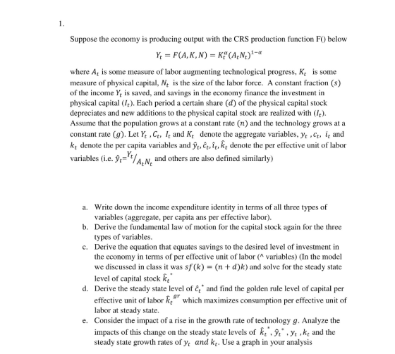 Suppose the economy is producing output with the CRS production function F) below where At is some measure of labor augmenting technological progress, Kt is some measure of physical capital, Nt is the size of the labor force. A constant fraction (s) of the income Yt is saved, and savings in the economy finance the investment in physical capital (It). Each period a certain share (d) of the physical capital stock depreciates and new additions to the physical capital stock are realized with (It) Assume that the population grows at a constant rate (n) and the technology grows at a constant rate (g). Let Yt ,Ct, /t and Kt denote the aggregate variables, yt ,Ct, it and kt denote the per capita variables and Vt, Ct, ît, kt denote the per effective unit of labor variables (ie. yt-t/AN, and others are also defined similarly) a. Write down the income expenditure identity in terms of all three types of b. Derive the fundamental law of motion for the capital stock again for the three c. Derive the equation that equates savings to the desired level of investment in variables (aggregate, per capita ans per effective labor). types of variables the economy in terms of per effective unit of labor (^ variables) (In the model we discussed in class it was sf(k) - (n + d)k) and solve for the steady state level of capital stock k d. Derive the steady state level of t and find the golden rule level of capital per effective unit of labor k which maximizes consumption per effective unit of labor at steady state. Consider the impact of a rise in the growth rate of technology g. Analyze the impacts of this change on the steady state levels of steady state growth rates of yt and kt. Use a graph in your analysis e. t Vt .Vt ,kt and the