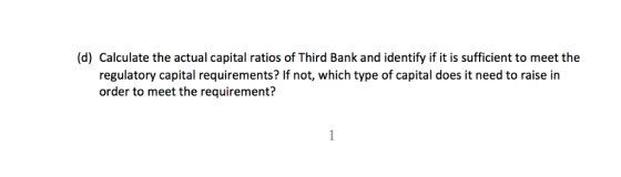 (d) Calculate the actual capital ratios of Third Bank and identify if it is sufficient to meet the regulatory capital requirements? If not, which type of capital does it need to raise in order to meet the requirement?