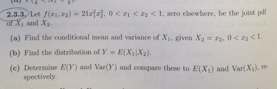 2.3.3 Let f(2), 0 of Xi and X2. 1, zero elsewhere, be the joint podf of X1 and X2 (a) Find the conditional mean and variance of X1, given X2 = 22, 0 < x2 < 1. (b) Find the distribution of Y E(X1|X2). (c) Determine E(Y) and Var(Y) and compare these to E(X1) and Var(X1), Te spectively
