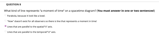 QUESTION 8 What kind of line represents a moment of time on a spacetime diagram? (You must answer in one or two sentences!)