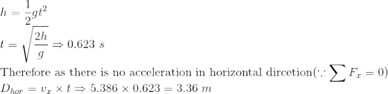 \\ h=\frac{1}{2}gt^2 \\ t=\sqrt{\frac{2h}{g}} \Rightarrow 0.623 \ s \\ \text{Therefore as there is no acceleration in horizontal dircetion} ( \because \sum F_x=0) \\ D_{hor}=v_x \times t \Rightarrow 5.386 \times 0.623 = 3.36 \ m