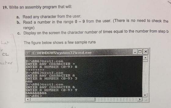 19. Write an assembly program that will: a. Read any character from the user. b. Read a number in the range 0-9 from the user. (There is no need to check the range) Display on the screen the character number of times equal to the number from stepb c. Lah The figure below shows a few sample runs ?× C:WIND0WS system32 cmd exe ENTER ANY CHARACTER+ ENTER A NUMBER <0-9 8 D NA86 testi com ENTER ANY CHARACTER A ENTER B NUMBER O-9 3 ENTERANY CHARACTER & ENTER A NUMBER <0-9 9 6 DENA8