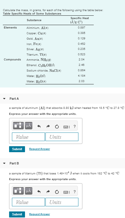 Calculate the mass, in grams, for each of the following using the table below Table Specific Heats of Some Substances Specific Heat (J/g C) Substance Aliminium, Al(s) Copper, Cu(s) Gold, Au(s) ron, Fe(s) Silver. Ag(s) Titanium, Ti(s) 0.897 0.385 0.129 0.452 0.235 0.523 2.04 2.46 0.864 4.184 2.03 Elements Compounds Ammonia, NHs(g) Ethanol, C2H5OHl) Sodium chloride, NaCl(s) Water, H2Od) Water, H2O(s) Part A a sample of aluminum (Al) that absorbs 8.80 kJ when heated from 18.5 °C to 27.8°C Express your answer with the appropriate units 四 ? Value Units Submit Request Answer Part B a sample of titanium (Ti) that loses 1.49x104 J when it cools from 182 C to 42 C Express your answer with the appropriate units Value Units Submit Request Answer