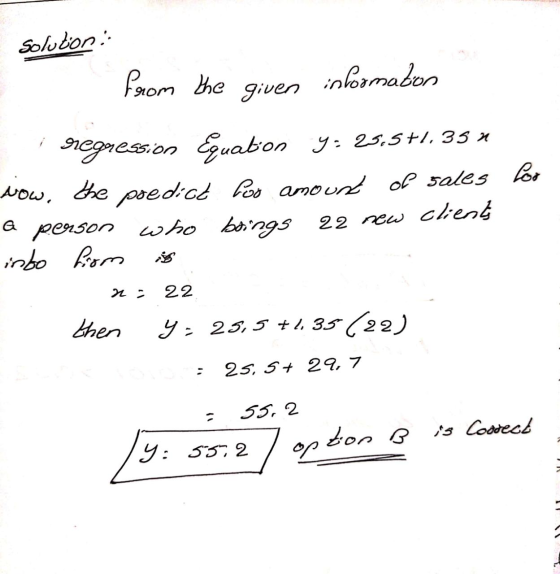 Solution from the information given sr@gression Equaton y: 25.5+1.35 * now, the predict Pas amount of sales lor a person who