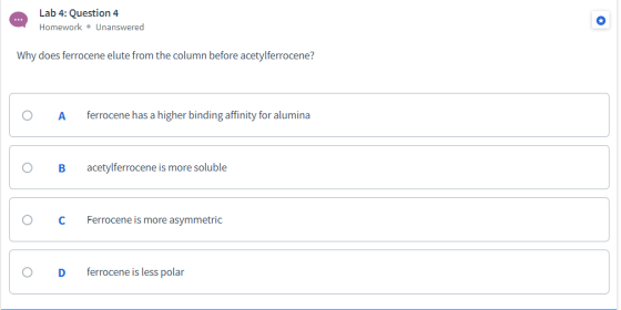 Lab 4: Question 4 Homework • Unanswered ... Why does ferrocene elute from the column before acetylferrocene? ferrocene has a