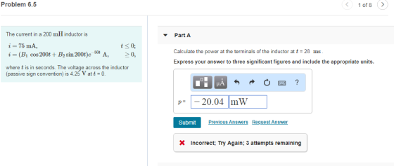 Problem 6.5 1 of 8 The current in a 200 mH inductor is Part A i=75 mA, i= (Bics 200t+B2 sin 200t)ese A, > 0, where t is in seconds. The voltage across the inductor (passive sign convention) is 4.25 Vatt-0 ts0 Calculate the power at the terminals of the inductor at t 28 ms Express your answer to three significant figures and include the appropriate units p= 20.04 mW SubmitPre Previous Answers Request Answer X Incorrect, Try Again; 3 attempts remaining