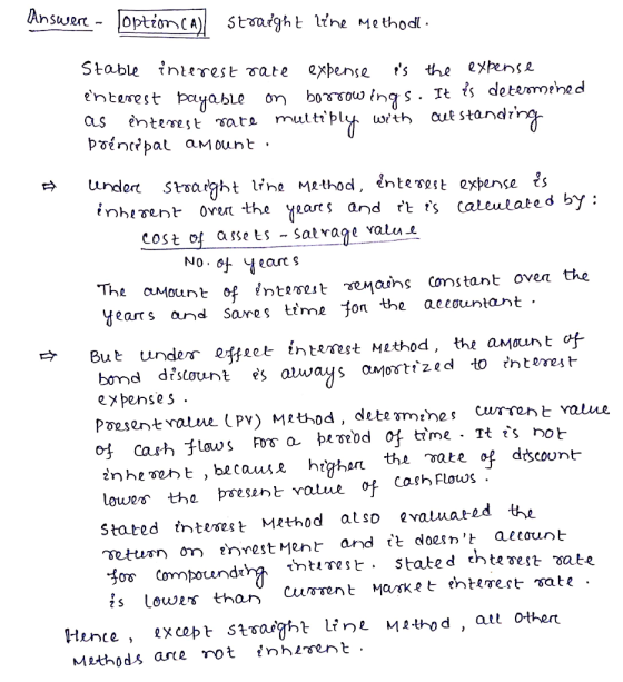Answere- option CA) straight line method. Stable interest rate expense as the expense enterest payable on borrowings. It is