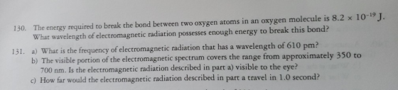 130. The energy required to break the bond between two oxygen atoms in an oxygen molecule is 8.2 x 10-19 ). What wavelength of electromagnetic radiation possesses enough energy to break this bond? What is the frequency of electromagnetic radiation that has a wavelength of 610 pm? b) The visible portion of the electromagnetic spectrum covers the range from approximately 350 to 700 nm. Is the electromagnetic radiation described in part a) visible to the eye: c) How far would the electromagnetic radiation described in part a travel in 1.0 second?