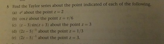 Find the Taylor series about the point indicated of each of the following (a) e about the point z 2 (b) cos z about the point z- 6 (c) (z-3) sin(z +3) about the point z 3 (d) (22-5)-l about the point z 1/3 (e) (2z-5)-1 about the point z 3. 5