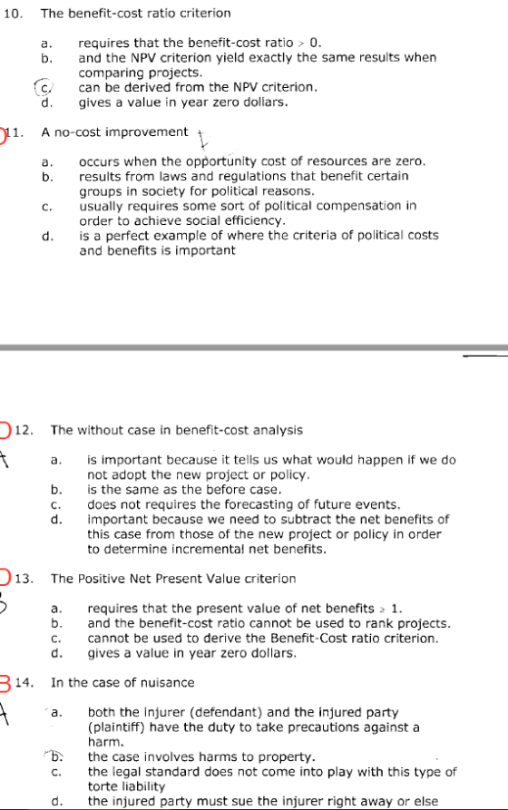10. The benefit-cost ratio criterion a. requires that the benefit-cost ratio 0 b. and the NPV criterion yield exactly the same results when comparing projects c, can be derived from the NPV criterion d gives a value in year zero dollars 1. A no-cost improvement occurs when the opportunity cost of resources are zero results from laws and regulations that benefit certairn groups in society for political reasons a. C. usually requires some sort of political compensation irn order to achieve social efficiency is a perfect example of where the criteria of political costs and benefits is important 12. The without case in benefit-cost analysis is important because it tells us what would happen if we do not adopt the new project or policy is the same as the before case does not requires the forecasting of future events important because we need to subtract the net benefits of this case from those of the new project or policy in order to determine incrementa! net benefits b. c. 13. The Positive Net Present Value criterion a. requires that the present value of net benefits 1 b. and the benefit-cost ratio cannot be used to rank projects d gives a value in year zero dollars In the case of nuisance cannot be used to derive the Benefit-Cost ratio criterion 14. a. both the injurer (defendant) and the injured party (plaintiff) have the duty to take precautions against a harm bth case involves harms to property. the legal standard does not come into play with this type of torte liability the injured party must sue the injurer right away or else c. d.
