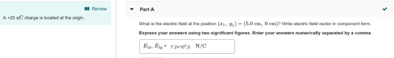 Review Part A A +20 nC charge is located at the origin. What is the electric field at the position (1,.0cm, 0 cm)? Write electric field vector in component form Express your answers using two significant figures. Enter your answers numerically separated by a comma. Ela. Ely-7.2x1040 N/C