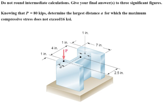 Do not round intermediate calculations. Give your final answer(s) to three significant figures Knowing that P = 80 kips, determine the largest distance a for which the maximum compressive stress does not exceed16 ksi 1 in 1 in 7 in 4 in. 1 in. 2.5 in.