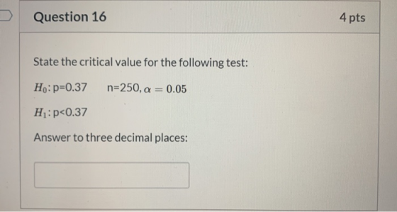 Question 16 4 pts State the critical value for the following test: Ho: p=0.37 n=250, a = 0.05 H:p<0.37 Answer to three decima