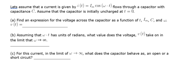 Lets assume that a current is given by ? (t)-Im cos (w . t) flows through a capacitor with capacitance C. Assume that the capacitor is initially uncharged at t0 (a) Find an expression for the voltage across the capacitor as a function of t, Im, C, and w v (t) (b) Assuming that the limit thatw t has units of radians, what value does the voltage, )take on in (c) For this current, in the limit ofo, what does the capacitor behave as, an open or a short circuit?