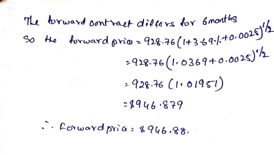 $90/+0.002875 The forward contract differs for 6 months so the forward price > 928-76(1+3:696%+0.004 2928.76(1.0369+0.0025)*7