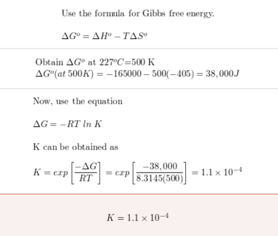 Use the formula for Gibbs free energy. AG° = AH-TAS Obtain AG at 227°C=500 K AGºat 500K) = -165000 - 500(-405) = 38,000J Now,