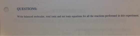 QUESTIONS: Write balanced molecular, total ionic and net ionic equations for all the reactions performed in this experiment.