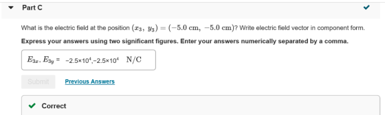 PartC What is the electric field at the position (23, уз )-(-5.0 cm,-5.0 cm)? Write electric field vector in component form. Express your answers using two significant figures. Enter your answers numerically separated by a comma. E, Eay-2.5x101,-2.5x10 N/C Previous Answers Correct