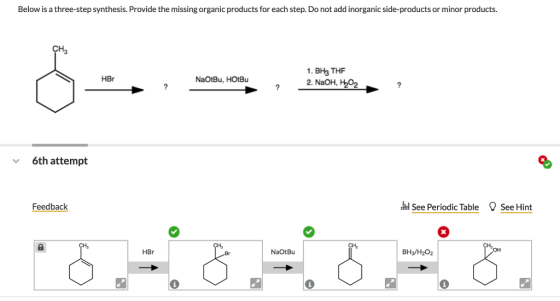 Below is a three-step synthesis. Provide the missing organic products for each step. Do not add inorganic side-products or minor products. CH3 1. BH3 THF HBr NaOtBu, HOtBu 6th attempt Feedback i See Periodic Table See Hint 9% 0% HBr NaOtBu BH3/H202 он
