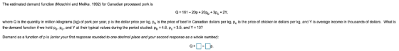 The estimated demand function (Moschini and Meilke, 1992) for Canadian processed pork is -161-20p 20p+3pc 2 where Q is the quantity in million kilograms (kg) of pork per year, p is the dollar price per kg, Pb is the price of beef in Canadian dollars per kg, Pc is the price of chicken in dollars per kg, and Y is average income in thousands of dollars. What is the dernand function if we hold Pb. Pc and Y at their typical values during the period studied: P 4., Pc 3.5, and Y 13? Demand as a function of p is (enter your first response rounded to one decimal place and your second response as a whole number,)