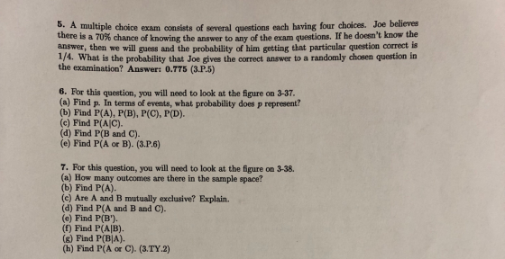 5. A multiple choice exam consists of several questions each having four choices. Joe believes there is a 70% chance of knowing the answer to any of the exam questions. If he doesnt know the answer, then we will guess and the probability of him getting that particular question correct is 1/4. What is the probability that Joe gives the correct answer to a randomly chosen question in the examination? Answer: 0.775 (3.P.5) 6. For this question, you will need to look at the figure on 3-37. (a) Find p. In terms of events, what probability does p represent? (b) Find P(A), P(B), P(C), P(D). (c) Find P(AIC). (d) Find P(B and C). (e) Find P(A or B). (3.P.6) 7. For this question, you will need to look at the figure on 3-38. (a) How many outcomes are there in the sample space? (b) Find P(A). (c) Are A and B mutually exclusive? Explain. (d) Find P(A and B and C). (e) Find P(B). (f) Find P(AIB) (g) Find P(BIA). (h) Find P(A or C). (3.TY2)