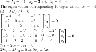 \small \Rightarrow\lambda_1=-4,\: \: \lambda_2=3+i,\: \: \lambda_3=3-i\\ \text{The eigen vector corresponding to eigen value};\: \: \lambda_1=-4\\ \left ( A-\lambda_1I \right )\vec{V^1}=0\\ \begin{bmatrix} 3+4 & 2 & -3\\ -2 & 0+4& -6\\ -1& -2& -1+4 \end{bmatrix}\begin{bmatrix} v_1\\ v_2 \\ v_3\end{bmatrix}=0\\ \begin{bmatrix} 7& 2 & -3\\ -2 & 4& -6\\ -1& -2& 3 \end{bmatrix}\sim \begin{bmatrix} 7&2&-3\\ 0&\frac{32}{7}&-\frac{48}{7}\\ 0&0&0 \end{bmatrix}\begin{bmatrix} v_1\\ v_2 \\ v_3\end{bmatrix}=0\\ 7v_1+2v_2-3v_3=0\\ 32v_2-48v_3=0\Rightarrow 2v_2=3v_3 \\