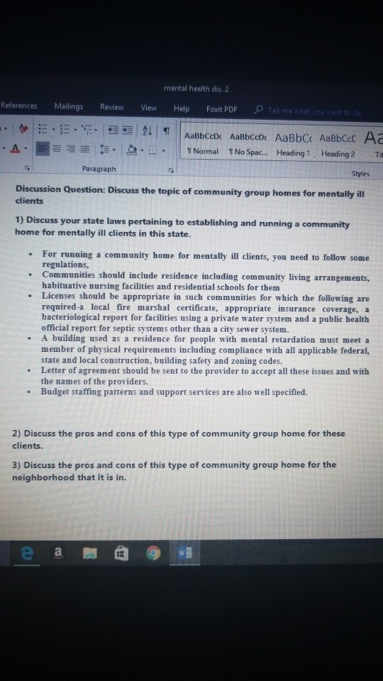 mental health dis. 2 References Mailings Review View Help Foxit PDF E Normal 1 No Spac... Heading 1, Heading 2 Th Paragraph Styles Discussion Question: Discuss the topic of community group homes for m clients 1) Discuss your state laws pertaining to establishing and running a community home for mentally ill clients in this state. For running a community home for mentally ill clients, you need to follow some regulations, Communities should include residence including community living arrangements, habituative nursing facilities and residential schools for them Licenses should be appropriate in such communities for which the following are required-a local fire marshal certificate, appropriate insurance coverage, a bacteriological report for facilities using a private water system and a public health official report for septic systems other than a city sewer system. . A building used as a residence for people with mental retardation must meet a member of physical requirements including compliance with all applicable federal, state and local construction, building safety and zoning codes. Letter of agreement should be sent to the provider to accept all these issues and with the names of the providers. Budget staffing patterns and support services are also well specified. 2) Discuss the pros and cons of this type of community group home for these clients. 3) Discuss the pros and cons of this type of community group home for the neighborhood that it is in.