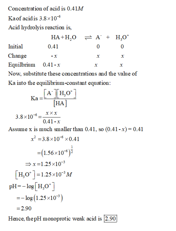 Concentration of acid is 0.41M Ka of acidis 3.8x106 Acid hydrolyis reaction is, HA+H,0 = A + H2O* Initial 0.41 0 0 Change Equ