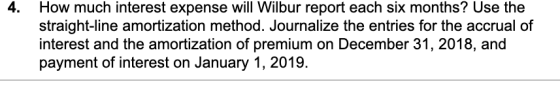 4. How much interest expense will Wilbur report each six months? Use the straight-line amortization method. Journalize the en
