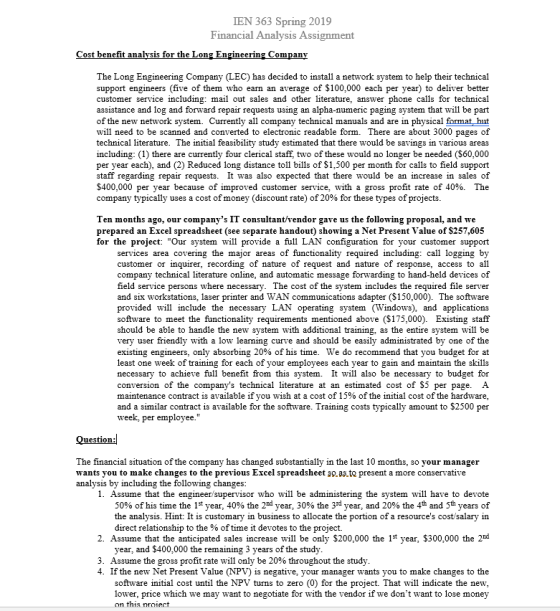 IEN 363 Spring 2019 Fnancial Analys1S Assignment ost benefit analysis for the Long Engineering Company The Long Engineering Company (LEC) has decided to install a network system to help their technical support engineers (five of them who earn an average of $100,000 each per year) to deliver better customer service including: mail out sales and other literature, answer phone calls for technical assistance and log and forward repair requests using an alpha-numeric paging system that will be part of the new network system. Currently all company technical manuals and are in physical format hut will need to be scanned and converted to electronic readable form. There are about 3000 pages of technical literature. The initial feasibility study estimated that there would be savings in various areas including: (1) there are currently four clerical staff, two of these would no longer be needed ($60,000 per year each), and (2) Reduced long distance toll bils of $1,500 per month for calls to field support staff regarding repair requests. It was also expected that there would be an increase in sales of $400,000 per year because of improved customer service, with a gross profit rate of 40%. The company typically uses a cost of money (discount rate) of 20% for these types of projects Ten months ago, our companys IT consultant/vendor gave us the following proposal, and we prepared an Excel spreadsheet (see separate handout) showing a Net Present Value of $257,605 for the project: Our system will provide a full LAN configuration for your customer support ding: call logging by customer or inquirer, recording of nature of request and nature of response, access to all company technical literature online, and automatic message forwarding to hand-held devices of field service persons where necessary. The cost of the system includes the required file server and six workstations, laser printer and WAN communications adapter (S150,000). The software provided will include the necessary LAN operating system (Windows), and applications software to meet the functionality requirements mentioned above (S175,000). Existing staff should be able to handle the new system with additional training, as the entire system will be very user friendly with a low learning curve and should be easily administrated by one of the existing engineers, only absorbing 20% of his time. We do recommend that you budget for at least one week of training for each of your employees each year to gain and maintain the skills necessary to achieve full benefit from this system. It will also be necessary to budget for conversion of the companys technical literature at an estimated cost of $5 per page. A maintenance contract is available if you wish at a cost of 15% of the initial cost of the hardware. and a similar contract is available for the software. Training costs typically amount to $2500 per services area covering the major areas of functionality required inclu week, per employee. uestion The financial situation of the company has changed substantially in the last 10 months, so your manager wants you to make changes to the previous Excel spreadsheet so.as.to present a more conservative analysis by including the following changes 1. Assume that the engineer/supervisor who will be administering the system will have to devote 50% of his time the 1st year, 40% the 2nd year, 30% the 3rd year, and 20% the 4th and 5th years of the analysis. Hint: It is customary in business to allocate the portion of a resources cost/salary in direct relationship to the % of time it devotes to the project. 2. Assume that the anticipated sales nrease will be only $200,000 the 1st year, $300,000 the 2d year, and $400,000 the remaining 3 years of 3, Assume the gross profit rate will only be 20% throughout the study. 4. If the new Net Present Value (NPV) is negative, your manager wants you to make changes to the software initial cost until the NPV turns to zero (0) for the project. That will indicate the new, lower, price which we may want to negotiate for with the vendor if we dont want to lose money his ntoie
