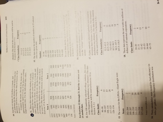 Section 3-2 Measures of Central Tendency 111 Find the (a) mean, (b) median, (e) mode, and d) midrange for the distances of the home runs for obtained. (The data in this exercise will be used in Exercise 20 in Section 3-3.) and Sosa, using the data in Exercise 18 in Class boundaries Compare the means. Decide if the means are anproximately equal or if one of the players is hitting nger home runs. Use the individual data values 12.5-17.5 17.5-22.5 11. These data represent the number of traffic fatalities for two specific years for 27 selected 27.5-32.5 2 tes. Find the (a) mean, ) median, (c) mode, and d) midrange for each data set. Are the four measures average for fatalities for year I the same as those for year 2? (The data in this exercise will be used in 15. The data show the number of murders in 25 selected cities in a given state Exercise 15 in Section 3-3.) 160-222 223-285 286-348 349-411 412-474 475-537 538-600 970 1430 4192 1586 215 620 480 485 0 1555 180 1160 3360 Do you think that the men is the het average for these dataEx information in the exerc in Section 3-3.) 6 Souroe: USA TODAY 16. Find the mean and modal For Exercises 12 through 21, find the (a) mean and (b) modal class distributions in Exercises 8 a Are the average reactions thi 12. For 108 randomly selected college students, this exam score frequency distribution was obtained. (The data in this exercise will be used in Exercise 18 in Section 3-3.) 17. Eighty randomly selected lightbulbs were tested to determine their lifetimes (in hours). This frequency distribution was obtained. (The data in this exercise will be used in Exercise 23 in Section 3-3.) Class limits Frequency Class boundaries Frequency 52.5-63.5 63.5-74.5 74.5-85.5 85.5-96.5 96.5-107.5 107.5-118.5 108-116 12 25 18 28 13. The scores for the LPGA-Giant Eagle were Frequency 18. These data represent the net worth (in millions of 202-204 205-207 dollars) of 45 national corporations. Class limits Frequency 214-216 217-219 Source: www.LPGA.com 10 . Thirty automobiles were tested for fuel efficiency (in miles per gallon). This frequency distribution was