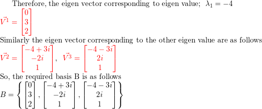 \small \text{Therefore, the eigen vector corresponding to eigen value};\: \: \lambda_1=-4\\ {\color{Red} {\vec{V^1}=\begin{bmatrix} 0\\ 3\\ 2 \end{bmatrix}}}\\ \text{Similarly the eigen vector corresponding to the other eigen value are as follows}\\ {\color{Red} {\vec{V^2}=\begin{bmatrix} -4+3i\\ -2i\\ 1 \end{bmatrix}}} ,\; \; {\color{Red} {\vec{V^3}=\begin{bmatrix} -4-3i\\ 2i\\ 1 \end{bmatrix}}}\\ \text{So, the required basis B is as follows}\\ B=\left \{ \begin{bmatrix} 0\\ 3\\ 2 \end{bmatrix},\begin{bmatrix} -4+3i\\ -2i\\ 1 \end{bmatrix} ,\begin{bmatrix} -4-3i\\ 2i\\ 1 \end{bmatrix} \right \}