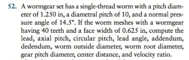 52. A wormgear set has a single-thread worm with a pitch diam- eter of 1.250 in, a diametral pitch of 10, and a normal pres- sure angle of 14.5°. If the worm meshes with a wormgear having 40 teeth and a face width of 0.625 in, compute the lead, axial pitch, circular pitch, lead angle, addendum, dedendum, worm outside diameter, worm root diameter, gear pitch diameter, center distance, and velocity ratio.