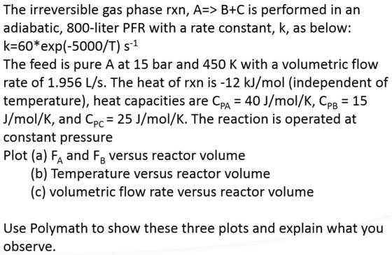 The irreversible gas phase rxn, A=> B+C is performed in an adiabatic, 800-liter PFR with a rate constant, k, as below: k=60*e