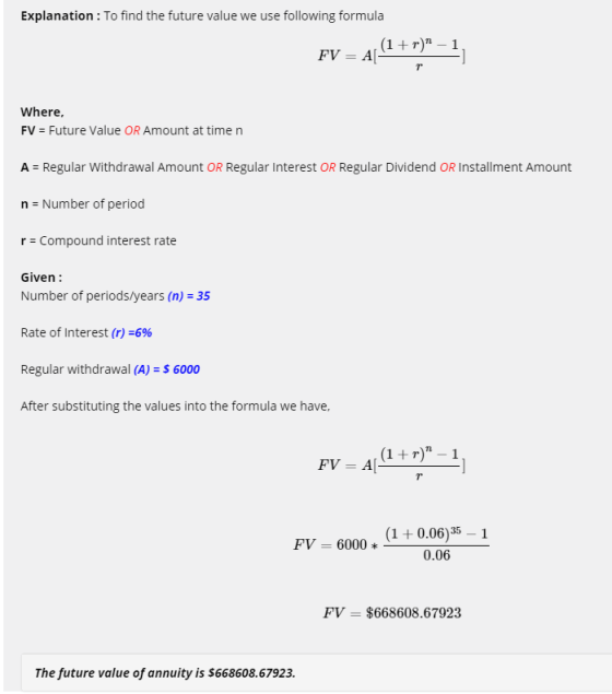 Explanation: To find the future value we use following formula Where, FV Future Value OR Amount at time n A - Regular Withdrawal Amount OR Regular Interest OR Regular Dividend OR Installment Amount n Number of period r Compound interest rate Given: Number of periods/years (n) 35 Rate of Interest (r)-6% Regular withdrawal (A) 6000 After substituting the values into the formula we have, i FV = 6000 * 6000 *(1+0.06)35 PV 0.06 FV-$668608.67923 The future value of annuity is $668608.67923.