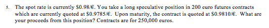 The spot rate is currently $0.98/. You take a long speculative position in 200 euro futures contracts which are currently quoted at $0.9785/. Upon maturity, the contract is quoted at $0.9810/. What are your proceeds from this position? Contracts are for 250,000 curos. 5.