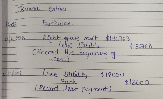 Jounal Entries. Date 01/01/2018 Particulars. Right of use Asset $136768 Lease liability $136768 (Record the beginning of leas